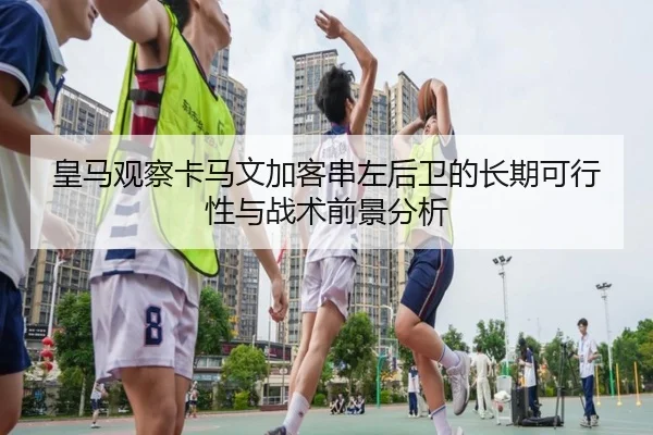 皇马观察卡马文加客串左后卫的长期可行性与战术前景分析