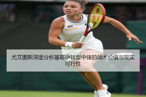 尤文图斯深度分析基耶萨转型中锋的战术价值与现实可行性