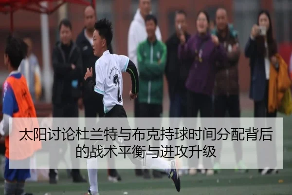 太阳讨论杜兰特与布克持球时间分配背后的战术平衡与进攻升级
