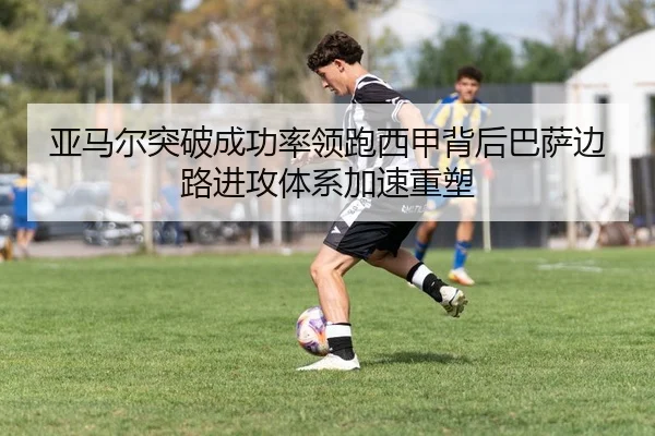 亚马尔突破成功率领跑西甲背后巴萨边路进攻体系加速重塑