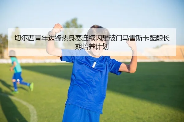 切尔西青年边锋热身赛连续闪耀破门马雷斯卡酝酿长期培养计划